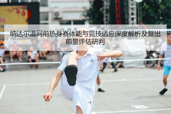 纳达尔温网前热身赛体能与竞技适应深度解析及复出前景评估研判